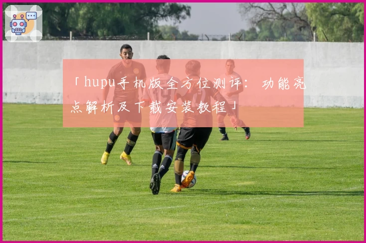 「hupu手机版全方位测评：功能亮点解析及下载安装教程」