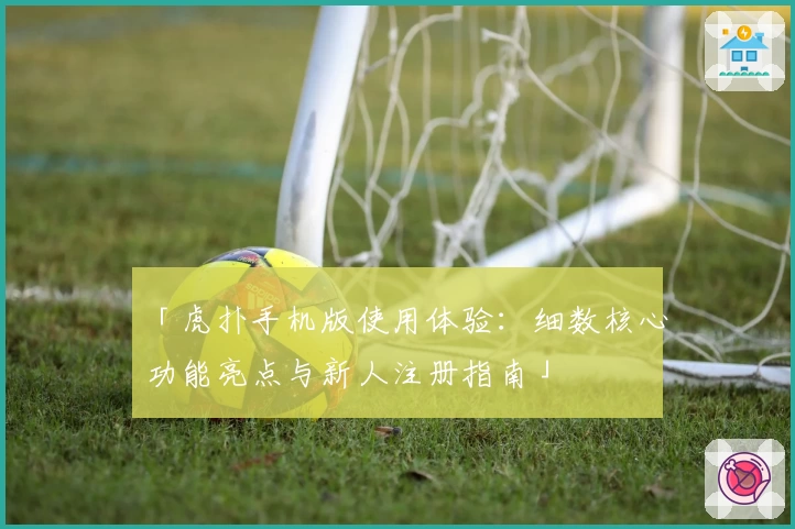 「虎扑手机版使用体验：细数核心功能亮点与新人注册指南」