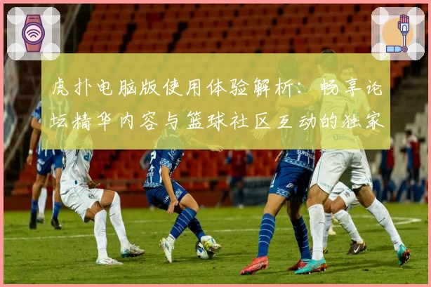 虎扑电脑版使用体验解析：畅享论坛精华内容与篮球社区互动的独家魅力