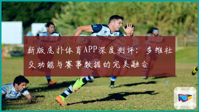 新版虎扑体育APP深度测评:多维社交功能与赛事数据的完美融合