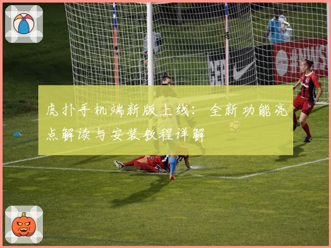 虎扑手机端新版上线：全新功能亮点解读与安装教程详解