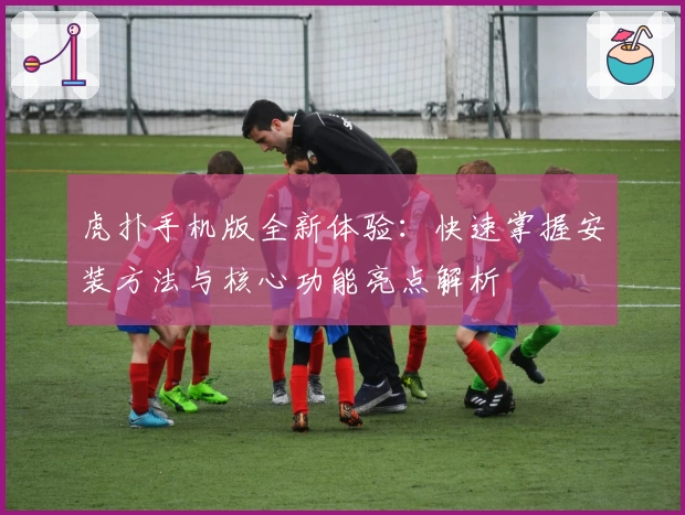 虎扑手机版全新体验：快速掌握安装方法与核心功能亮点解析