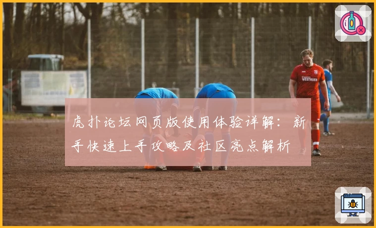 虎扑论坛网页版使用体验详解：新手快速上手攻略及社区亮点解析