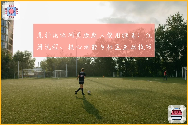 虎扑论坛网页版新人使用指南：注册流程、核心功能与社区互动技巧详解