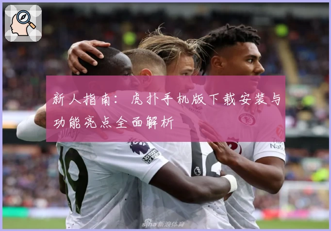 新人指南：虎扑手机版下载安装与功能亮点全面解析