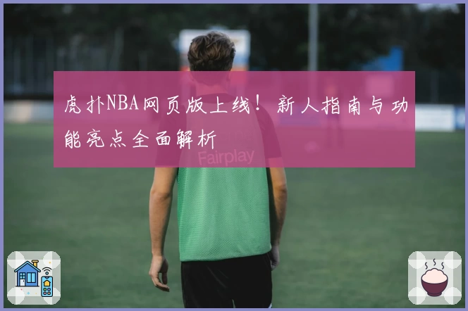 虎扑NBA网页版上线！新人指南与功能亮点全面解析