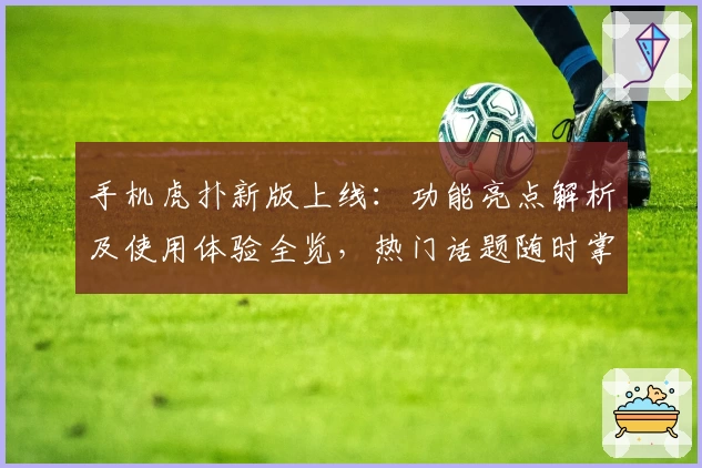 手机虎扑新版上线：功能亮点解析及使用体验全览，热门话题随时掌握