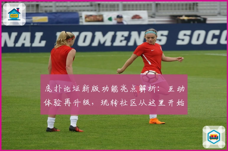 虎扑论坛新版功能亮点解析：互动体验再升级，玩转社区从这里开始