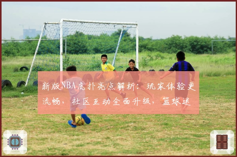 新版NBA虎扑亮点解析：玩家体验更流畅，社区互动全面升级，篮球迷必看
