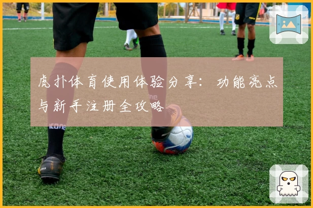 虎扑体育使用体验分享：功能亮点与新手注册全攻略