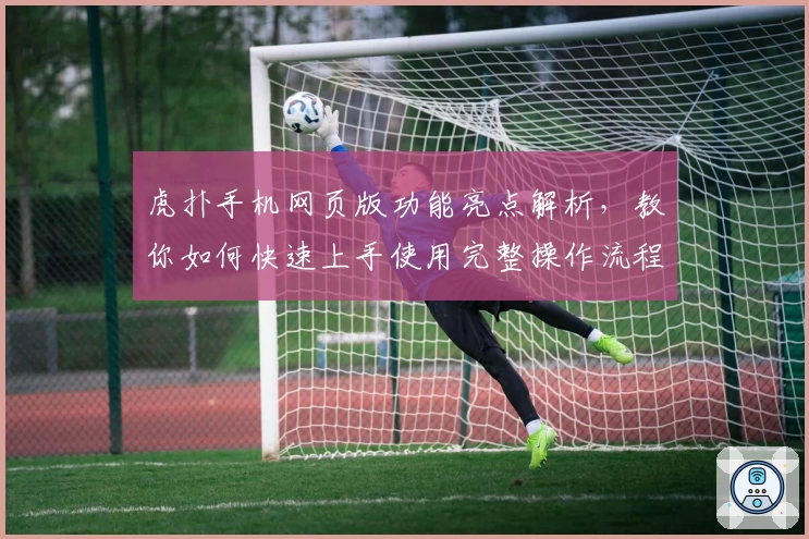 虎扑手机网页版功能亮点解析，教你如何快速上手使用完整操作流程