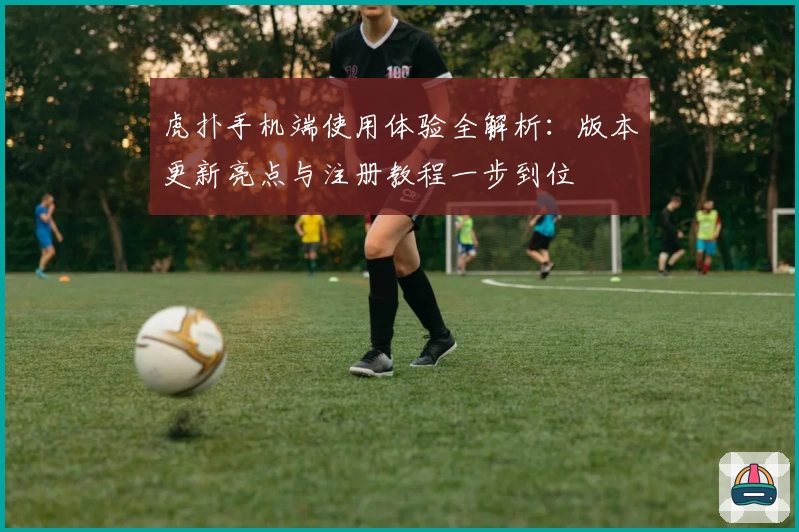 虎扑手机端使用体验全解析：版本更新亮点与注册教程一步到位