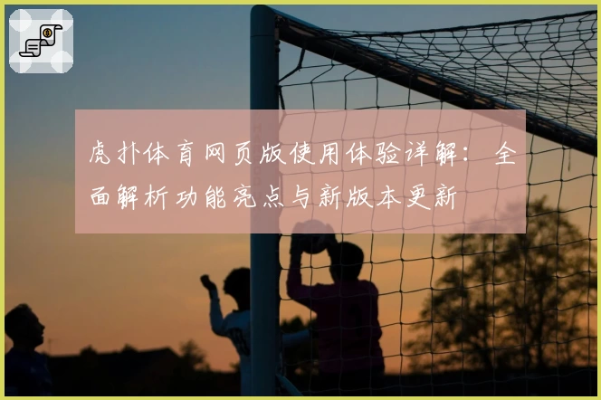 虎扑体育网页版使用体验详解：全面解析功能亮点与新版本更新