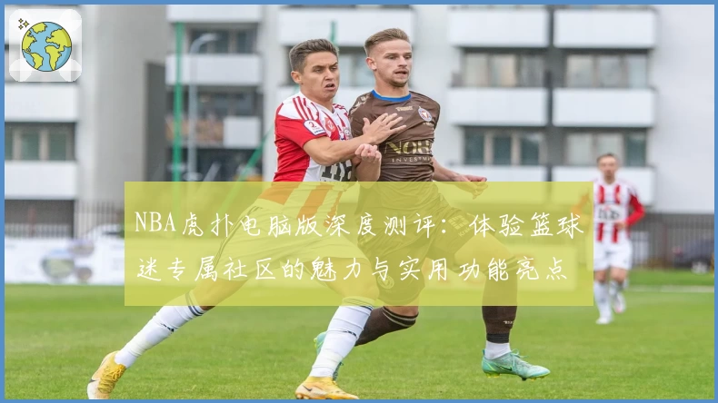 NBA虎扑电脑版深度测评：体验篮球迷专属社区的魅力与实用功能亮点