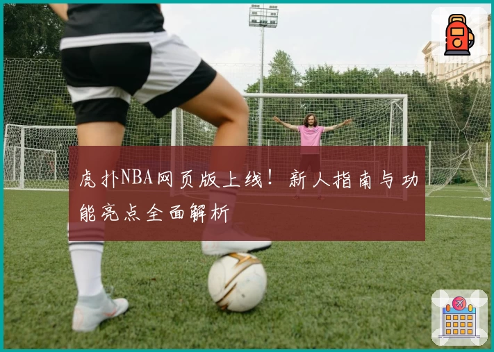 虎扑NBA网页版上线！新人指南与功能亮点全面解析