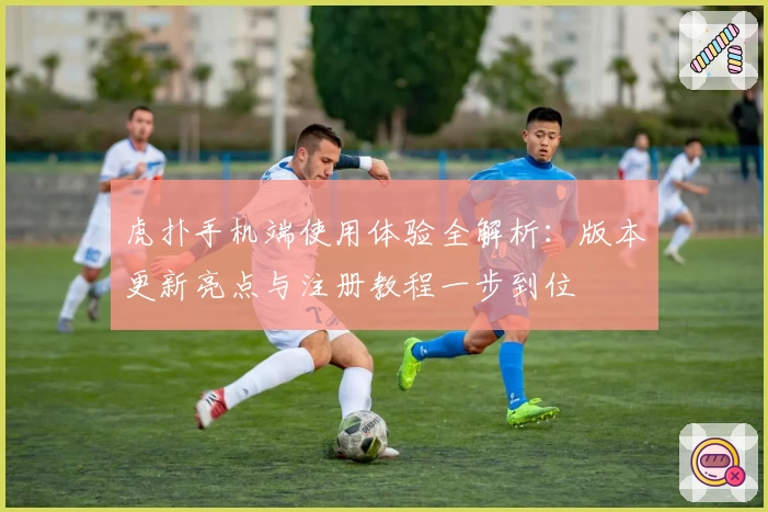 虎扑手机端使用体验全解析：版本更新亮点与注册教程一步到位