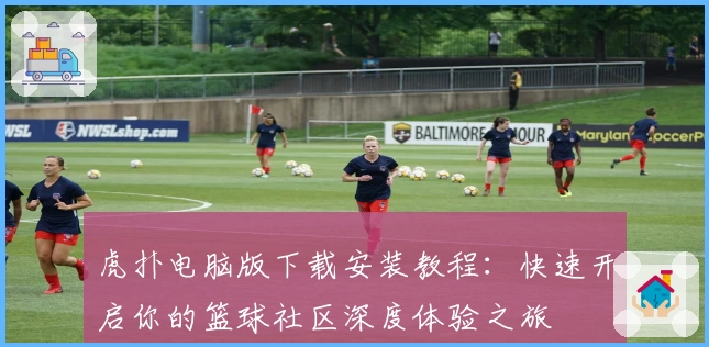 虎扑电脑版下载安装教程：快速开启你的篮球社区深度体验之旅