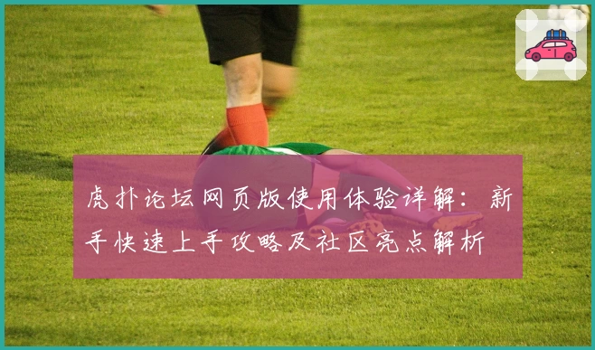虎扑论坛网页版使用体验详解：新手快速上手攻略及社区亮点解析