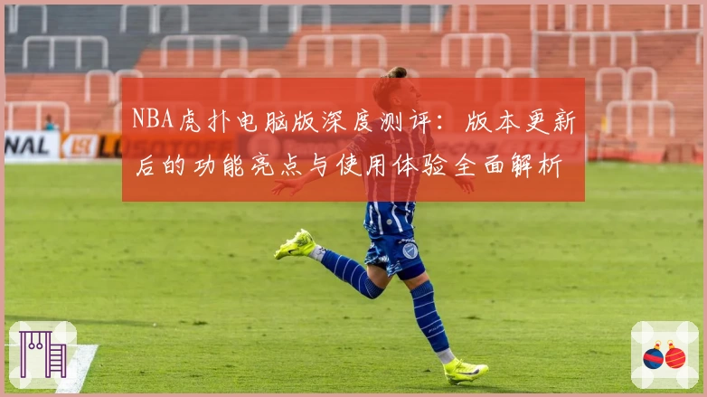 NBA虎扑电脑版深度测评：版本更新后的功能亮点与使用体验全面解析