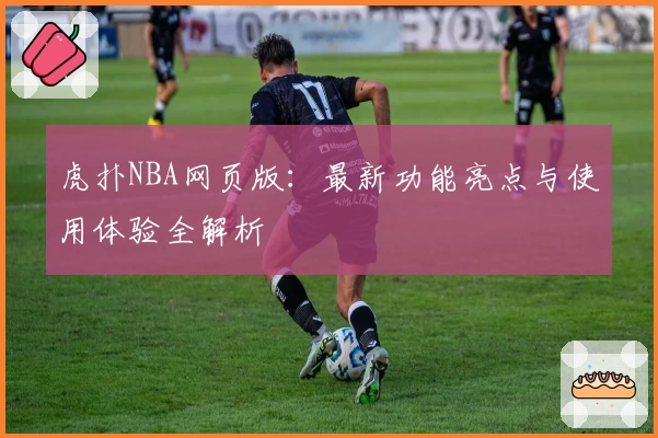 虎扑NBA网页版：最新功能亮点与使用体验全解析