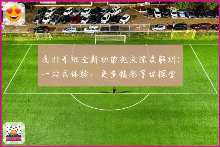 虎扑手机全新功能亮点深度解析：一站式体验，更多精彩等你探索